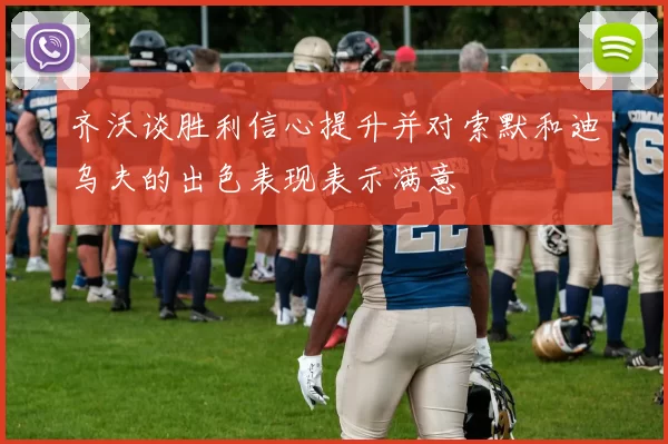 齐沃谈胜利信心提升并对索默和迪乌夫的出色表现表示满意