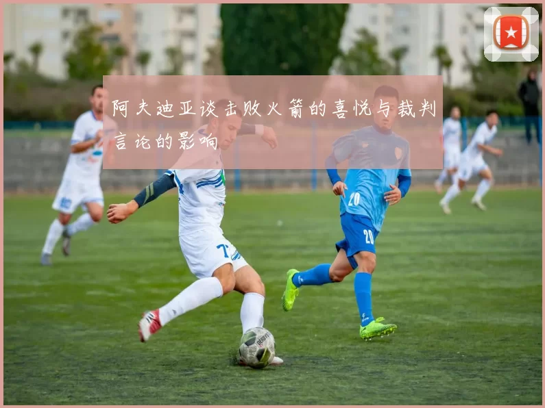 阿夫迪亚谈击败火箭的喜悦与裁判言论的影响