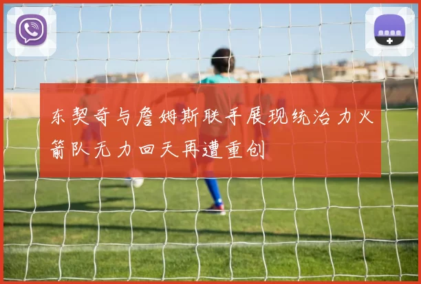 东契奇与詹姆斯联手展现统治力火箭队无力回天再遭重创