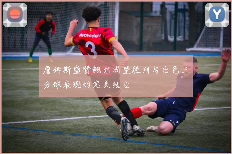 詹姆斯盛赞鲍尔渴望胜利与出色三分球表现的完美结合