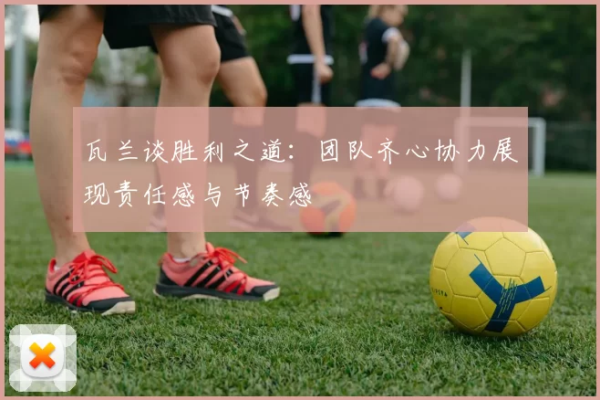 瓦兰谈胜利之道：团队齐心协力展现责任感与节奏感