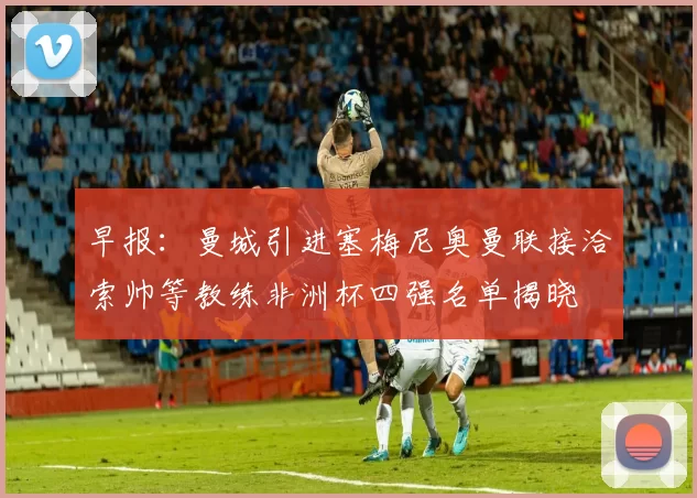 早报：曼城引进塞梅尼奥曼联接洽索帅等教练非洲杯四强名单揭晓