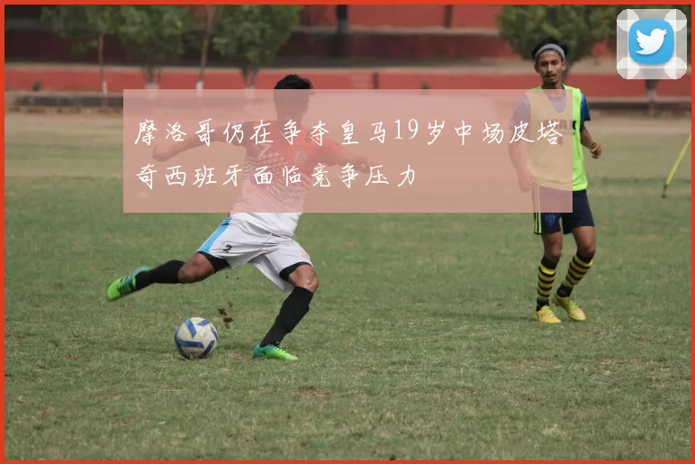 摩洛哥仍在争夺皇马19岁中场皮塔奇西班牙面临竞争压力