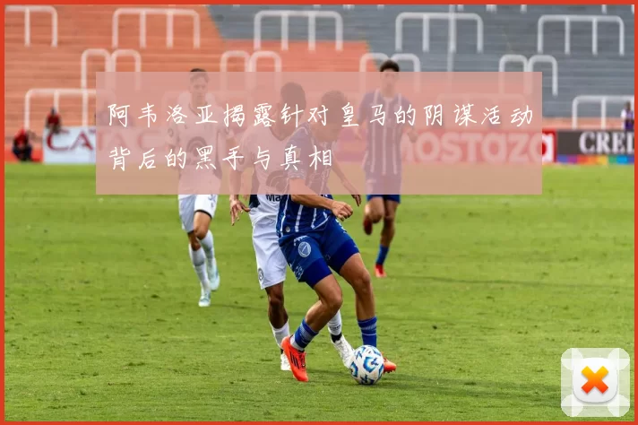阿韦洛亚揭露针对皇马的阴谋活动背后的黑手与真相