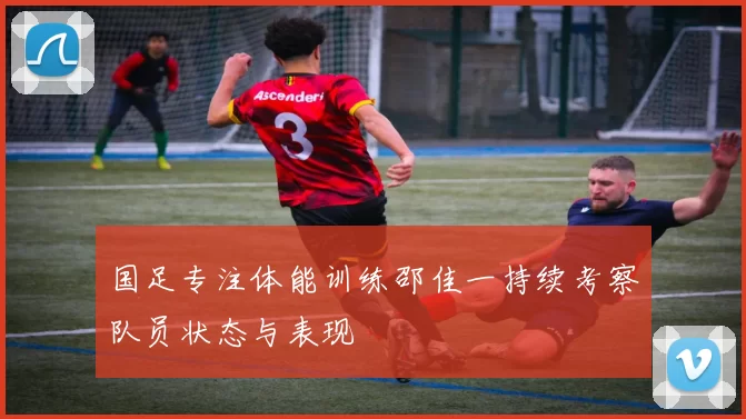 国足专注体能训练邵佳一持续考察队员状态与表现