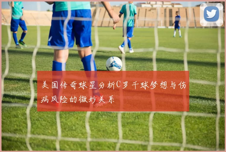 美国传奇球星分析C罗千球梦想与伤病风险的微妙关系