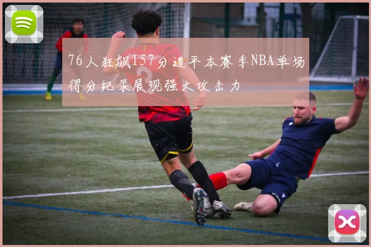76人狂飙157分追平本赛季NBA单场得分纪录展现强大攻击力