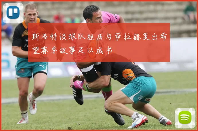 斯洛特谈球队经历与萨拉赫复出希望赛季故事足以成书