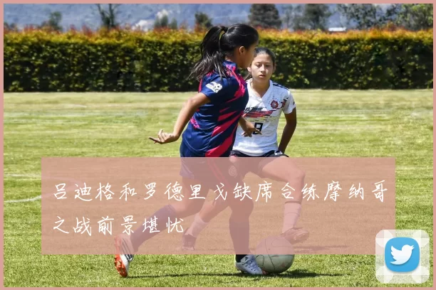 吕迪格和罗德里戈缺席合练摩纳哥之战前景堪忧