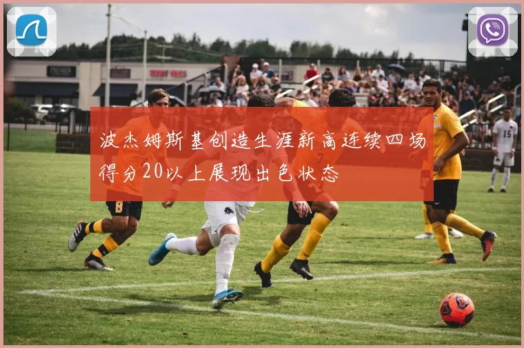 波杰姆斯基创造生涯新高连续四场得分20以上展现出色状态
