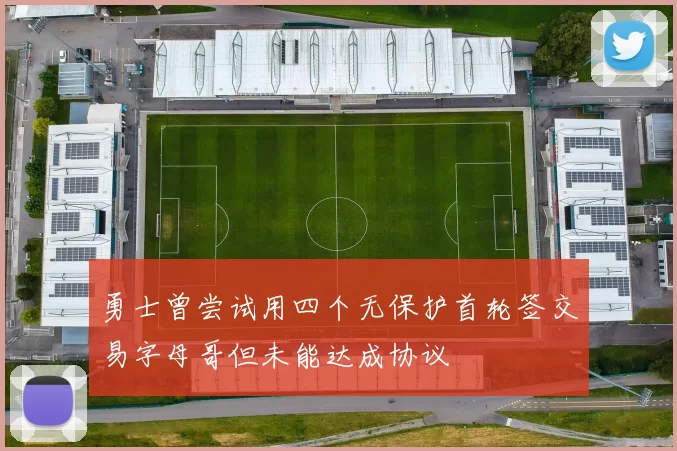 勇士曾尝试用四个无保护首轮签交易字母哥但未能达成协议