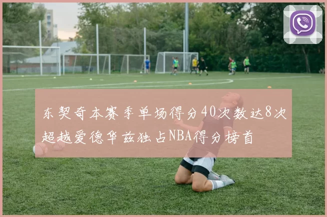 东契奇本赛季单场得分40次数达8次超越爱德华兹独占NBA得分榜首