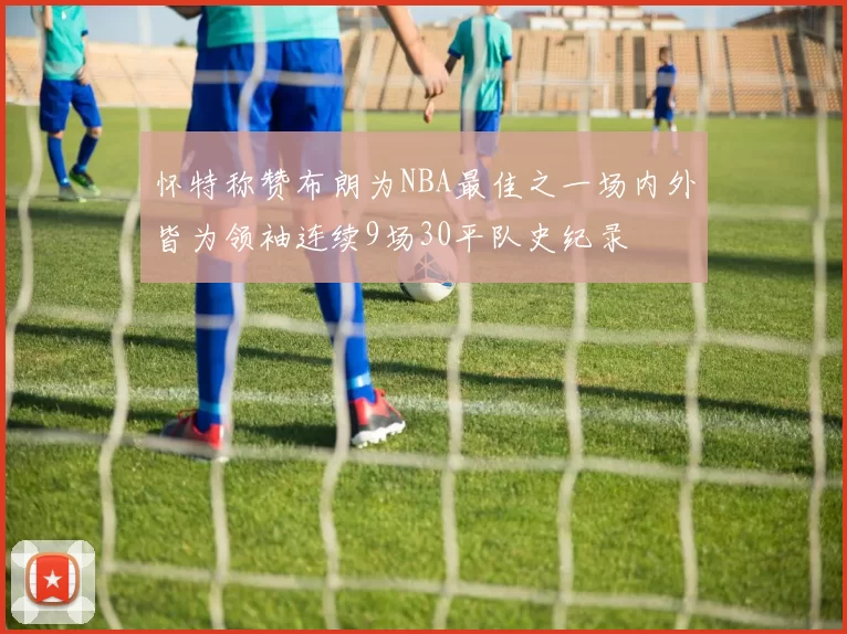 怀特称赞布朗为NBA最佳之一场内外皆为领袖连续9场30平队史纪录